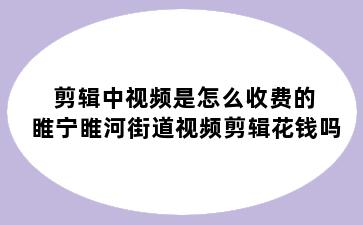 剪辑中视频是怎么收费的 睢宁睢河街道视频剪辑花钱吗